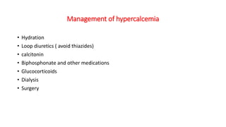 Management of hypercalcemia
• Hydration
• Loop diuretics ( avoid thiazides)
• calcitonin
• Biphosphonate and other medications
• Glucocorticoids
• Dialysis
• Surgery
 