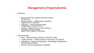 Management of hypercalcemia
• Calcitonin
• Dose 4 to 8 IU per kg IM or SQ every 6 hours
for 24 hours
• Mode of action :- Inhibits bone resorption,
augments Ca++ excretion
• Indication :- Initial treatment (after
rehydration) in severe ↑Ca++
• Caution:- Rebound ↑Ca++ after 24 hours,
vomiting, cramps, flushing
Rapid ↑Ca++ within 2 to 6 hours
• Glucocorticoids
• dose :- Hydrocortisone, 200 mg IV daily for 3 days
• mode of action - Inhibits vitamin D conversion to calcitriol
• Indications :- Vitamin D intoxication, hematologic malignancies,
granulomatous disease
• Caution Immune suppression, myopathy
•
 