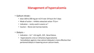 Management of hypercalcemia
• Gallium nitrate :
• dose 100 to 200 mg per m2 IV over 24 hours for 5 days
• Mode of action :- Inhibits osteoclast action ↑Ca++
• Indication :- rarely used in severe ca++
• Caution :- Renal and marrow toxicity
• Dialysis :-
• Indication :- Ca++ >16 mg/dl , CHF , Renal failure.
• Hypercalcemic crisis or refractory hypercalcemia
hemodialysis against a low-calcium dialysate is more effective than
peritoneal dialysis in lowering serum calcium levels.
 