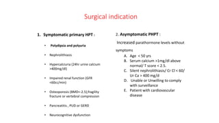 Surgical indication
1. Symptomatic primary HPT :
• Polydipsia and polyuria
• Nephrolithiasis
• Hypercalciuria (24hr urine calcium
>400mg/dl)
• Impaired renal function (GFR
<60cc/min)
• Osteoporosis (BMD<-2.5),fragility
fracture or vertebral compression
• Pancreatitis , PUD or GERD
• Neurocognitive dysfunction
2. Asymptomatic PHPT :
Increased parathormone levels without
symptoms
A. Age < 50 yrs
B. Serum calcium >1mg/dl above
normal/ T score < 2.5.
C. Silent nephrolithiasis/ Cr Cl < 60/
Ur Ca > 400 mg/d
D. Unable or Unwilling to comply
with surveillance
E. Patient with cardiovascular
disease
 
