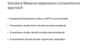 Standard Bilateral exploration-Conventional
approach
• If parathyroid localization studies or IOPTH arent avaialable
• If localization studies fail to identify any abnormal glands
• If localization studies identify multiple abnormal glands
• If concomitant thyroid disorder requires B/L exploration
 