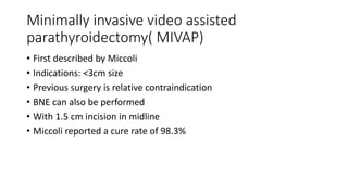 Minimally invasive video assisted
parathyroidectomy( MIVAP)
• First described by Miccoli
• Indications: <3cm size
• Previous surgery is relative contraindication
• BNE can also be performed
• With 1.5 cm incision in midline
• Miccoli reported a cure rate of 98.3%
 