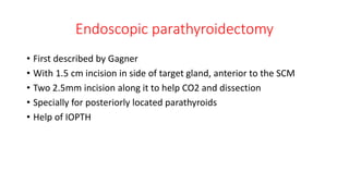 Endoscopic parathyroidectomy
• First described by Gagner
• With 1.5 cm incision in side of target gland, anterior to the SCM
• Two 2.5mm incision along it to help CO2 and dissection
• Specially for posteriorly located parathyroids
• Help of IOPTH
 