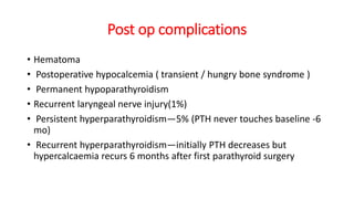 Post op complications
• Hematoma
• Postoperative hypocalcemia ( transient / hungry bone syndrome )
• Permanent hypoparathyroidism
• Recurrent laryngeal nerve injury(1%)
• Persistent hyperparathyroidism—5% (PTH never touches baseline -6
mo)
• Recurrent hyperparathyroidism—initially PTH decreases but
hypercalcaemia recurs 6 months after first parathyroid surgery
 