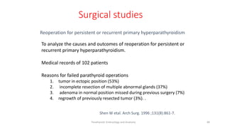 Parathyroid Embryology and Anatomy 48
Surgical studies
Shen W etal. Arch Surg. 1996 ;131(8):861-7.
Reoperation for persistent or recurrent primary hyperparathyroidism
To analyze the causes and outcomes of reoperation for persistent or
recurrent primary hyperparathyroidism.
Medical records of 102 patients
Reasons for failed parathyroid operations
1. tumor in ectopic position (53%)
2. incomplete resection of multiple abnormal glands (37%)
3. adenoma in normal position missed during previous surgery (7%)
4. regrowth of previously resected tumor (3%). .
 