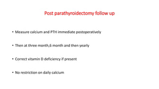 Post parathyroidectomy follow up
• Measure calcium and PTH immediate postoperatively
• Then at three month,6 month and then yearly
• Correct vitamin D deficiency if present
• No restriction on daily calcium
 