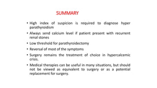 SUMMARY
• High index of suspicion is required to diagnose hyper
parathyroidism
• Always send calcium level if patient present with recurrent
renal stones
• Low threshold for parathyroidectomy
• Reversal of most of the symptoms
• Surgery remains the treatment of choice in hypercalcemic
crisis.
• Medical therapies can be useful in many situations, but should
not be viewed as equivalent to surgery or as a potential
replacement for surgery.
 