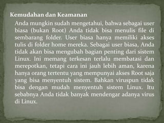 Kemudahan dan Keamanan
Anda mungkin sudah mengetahui, bahwa sebagai user
biasa (bukan Root) Anda tidak bisa menulis file di
sembarang folder. User biasa hanya memiliki akses
tulis di folder home mereka. Sebagai user biasa, Anda
tidak akan bisa mengubah bagian penting dari sistem
Linux. Ini memang terkesan terlalu membatasi dan
merepotkan, tetapi cara ini jauh lebih aman, karena
hanya orang tertentu yang mempunyai akses Root saja
yang bisa menyentuh sistem. Bahkan viruspun tidak
bisa dengan mudah menyentuh sistem Linux. Itu
sebabnya Anda tidak banyak mendengar adanya virus
di Linux.

 
