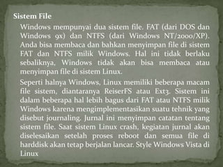 Sistem File
Windows mempunyai dua sistem file. FAT (dari DOS dan
Windows 9x) dan NTFS (dari Windows NT/2000/XP).
Anda bisa membaca dan bahkan menyimpan file di sistem
FAT dan NTFS milik Windows. Hal ini tidak berlaku
sebaliknya, Windows tidak akan bisa membaca atau
menyimpan file di sistem Linux.
Seperti halnya Windows, Linux memiliki beberapa macam
file sistem, diantaranya ReiserFS atau Ext3. Sistem ini
dalam beberapa hal lebih bagus dari FAT atau NTFS milik
Windows karena mengimplementasikan suatu tehnik yang
disebut journaling. Jurnal ini menyimpan catatan tentang
sistem file. Saat sistem Linux crash, kegiatan jurnal akan
diselesaikan setelah proses reboot dan semua file di
harddisk akan tetap berjalan lancar. Style Windows Vista di
Linux

 