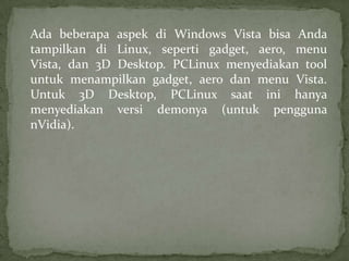 Ada beberapa aspek di Windows Vista bisa Anda
tampilkan di Linux, seperti gadget, aero, menu
Vista, dan 3D Desktop. PCLinux menyediakan tool
untuk menampilkan gadget, aero dan menu Vista.
Untuk 3D Desktop, PCLinux saat ini hanya
menyediakan versi demonya (untuk pengguna
nVidia).

 
