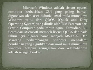 Microsoft Windows adalah sistem operasi
computer berbasiskan GUI yang paling banyak
digunakan oleh user didunia. Awal mula munculnya
Windows yaitu dari QDOS (Quick and Dirty
Operating System) yang ditulis oleh TIM Paterson dari
Seattle Computer pada tahun 1980. Kemudian Bill
Gates dari Microsoft membeli lisensi QDOS dan pada
tahun 1981 diganti nama menjadi MS-DOS. Dan
sekarang
perkembangan
windows
mengalami
perubahan yang signifikan dari awal mula munculnya
windows. Adapun keunggulan dan kelemahannya
adalah sebagai berikut:

 