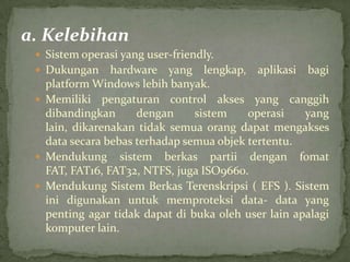 a. Kelebihan
 Sistem operasi yang user-friendly.
 Dukungan

hardware yang lengkap, aplikasi bagi
platform Windows lebih banyak.
 Memiliki pengaturan control akses yang canggih
dibandingkan
dengan
sistem
operasi
yang
lain, dikarenakan tidak semua orang dapat mengakses
data secara bebas terhadap semua objek tertentu.
 Mendukung sistem berkas partii dengan fomat
FAT, FAT16, FAT32, NTFS, juga ISO9660.
 Mendukung Sistem Berkas Terenskripsi ( EFS ). Sistem
ini digunakan untuk memproteksi data- data yang
penting agar tidak dapat di buka oleh user lain apalagi
komputer lain.

 