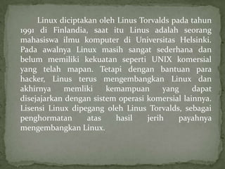 Linux diciptakan oleh Linus Torvalds pada tahun
1991 di Finlandia, saat itu Linus adalah seorang
mahasiswa ilmu komputer di Universitas Helsinki.
Pada awalnya Linux masih sangat sederhana dan
belum memiliki kekuatan seperti UNIX komersial
yang telah mapan. Tetapi dengan bantuan para
hacker, Linus terus mengembangkan Linux dan
akhirnya
memliki
kemampuan
yang
dapat
disejajarkan dengan sistem operasi komersial lainnya.
Lisensi Linux dipegang oleh Linus Torvalds, sebagai
penghormatan
atas
hasil
jerih
payahnya
mengembangkan Linux.

 