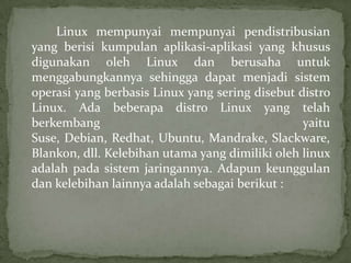 Linux mempunyai mempunyai pendistribusian
yang berisi kumpulan aplikasi-aplikasi yang khusus
digunakan oleh Linux dan berusaha untuk
menggabungkannya sehingga dapat menjadi sistem
operasi yang berbasis Linux yang sering disebut distro
Linux. Ada beberapa distro Linux yang telah
berkembang
yaitu
Suse, Debian, Redhat, Ubuntu, Mandrake, Slackware,
Blankon, dll. Kelebihan utama yang dimiliki oleh linux
adalah pada sistem jaringannya. Adapun keunggulan
dan kelebihan lainnya adalah sebagai berikut :

 