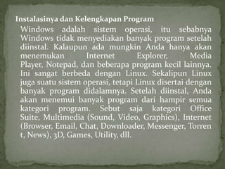 Instalasinya dan Kelengkapan Program

Windows adalah sistem operasi, itu sebabnya
Windows tidak menyediakan banyak program setelah
diinstal. Kalaupun ada mungkin Anda hanya akan
menemukan
Internet
Explorer,
Media
Player, Notepad, dan beberapa program kecil lainnya.
Ini sangat berbeda dengan Linux. Sekalipun Linux
juga suatu sistem operasi, tetapi Linux disertai dengan
banyak program didalamnya. Setelah diinstal, Anda
akan menemui banyak program dari hampir semua
kategori program. Sebut saja kategori Office
Suite, Multimedia (Sound, Video, Graphics), Internet
(Browser, Email, Chat, Downloader, Messenger, Torren
t, News), 3D, Games, Utility, dll.

 
