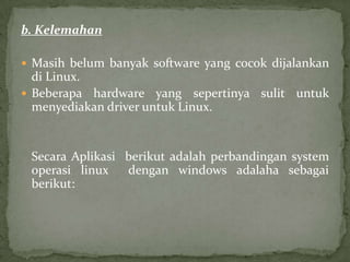 b. Kelemahan
 Masih belum banyak software yang cocok dijalankan

di Linux.
 Beberapa hardware yang sepertinya sulit untuk
menyediakan driver untuk Linux.

Secara Aplikasi berikut adalah perbandingan system
operasi linux
dengan windows adalaha sebagai
berikut:

 