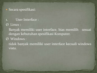  Secara spesifikasi:

1.
User Interface :
Ø Linux :
Banyak memiliki user interface, bias memilih sesuai
dengan kebutuhan spesifikasi Komputer.
Ø Windows :
tidak banyak memiliki user interface kecuali windows
vista.

 