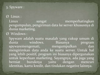 3. Spyware :
Ø Linux :
Linux
sangat
memperhatingkan
pengumpulan, pengiriman data ke server khususnya di
dunia marketing.
Ø Windows :
Spyware adalah suatu masalah yang cukup umum di
dunia
windows.
Biasanya
program
spywaremengemati,
mengumpulkan
dan
mengirimkan data anda ke suatu server. Untuk hal
yang lebih positif, program ini biasanya dipergunakan
untuk keperluan marketing. Sayangnya, ada juga yang
berniat
buruknya
yaitu
dengan
mencuri
identitas, kartu kredit, dan tindakan negative lainnya.

 