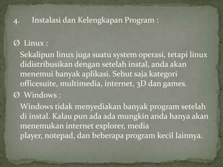 4.

Instalasi dan Kelengkapan Program :

Ø Linux :
Sekalipun linux juga suatu system operasi, tetapi linux
didistribusikan dengan setelah instal, anda akan
menemui banyak aplikasi. Sebut saja kategori
officesuite, multimedia, internet, 3D dan games.
Ø Windows :
Windows tidak menyediakan banyak program setelah
di instal. Kalau pun ada ada mungkin anda hanya akan
menemukan internet explorer, media
player, notepad, dan beberapa program kecil lainnya.

 