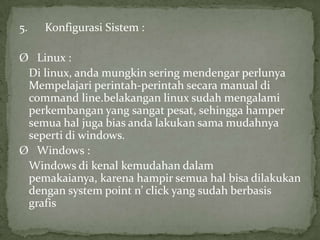 5.

Konfigurasi Sistem :

Ø Linux :
Di linux, anda mungkin sering mendengar perlunya
Mempelajari perintah-perintah secara manual di
command line.belakangan linux sudah mengalami
perkembangan yang sangat pesat, sehingga hamper
semua hal juga bias anda lakukan sama mudahnya
seperti di windows.
Ø Windows :
Windows di kenal kemudahan dalam
pemakaianya, karena hampir semua hal bisa dilakukan
dengan system point n’ click yang sudah berbasis
grafis

 