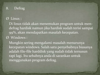 8.

Defrag

Ø Linux :
Di linux tidak akan menemukan program untuk mendefrag hardisk namun jika hardisk sudah terisi sampai
99%, akan mendapatkan masalah kecepatan.
Ø Windows :
Mungkin sering mengalami masalah menurunya
kecepatan windows. Salah satu penyebabnya biasanya
adalah file-file harddisk yang sudah tidak tersusun
rapi lagi. Itu sebabnya anda di sarankan untuk
menggunakan program defrag.

 