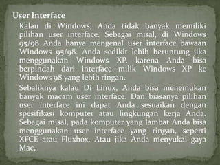 User Interface
Kalau di Windows, Anda tidak banyak memiliki
pilihan user interface. Sebagai misal, di Windows
95/98 Anda hanya mengenal user interface bawaan
Windows 95/98. Anda sedikit lebih beruntung jika
menggunakan Windows XP, karena Anda bisa
berpindah dari interface milik Windows XP ke
Windows 98 yang lebih ringan.
Sebaliknya kalau Di Linux, Anda bisa menemukan
banyak macam user interface. Dan biasanya pilihan
user interface ini dapat Anda sesuaikan dengan
spesifikasi komputer atau lingkungan kerja Anda.
Sebagai misal, pada komputer yang lambat Anda bisa
menggunakan user interface yang ringan, seperti
XFCE atau Fluxbox. Atau jika Anda menyukai gaya
Mac,

 