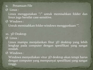 9. Penamaan File
Ø Linux :
Linux menggunakan “/” untuk memisahkan folder dan
linux juga bersifat case-sensitive.
Ø Windows :
Untuk memisahkan folder windows menggunkaan “”.
10. 3D Desktop
Ø Linux :
Linux mampu menjalankan fitur 3D desktop yang lebih
lengkap pada computer dengan spesifikasi yang sangat
rendah.
Ø Windows :
Windows menyediakan vitur 3D desktop akan tetapi harus
dengan computer yang mempunyai spesifikasi yang sangat
tinggi.

 