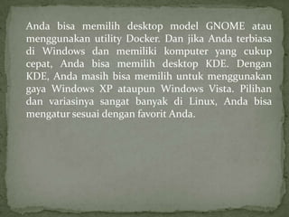 Anda bisa memilih desktop model GNOME atau
menggunakan utility Docker. Dan jika Anda terbiasa
di Windows dan memiliki komputer yang cukup
cepat, Anda bisa memilih desktop KDE. Dengan
KDE, Anda masih bisa memilih untuk menggunakan
gaya Windows XP ataupun Windows Vista. Pilihan
dan variasinya sangat banyak di Linux, Anda bisa
mengatur sesuai dengan favorit Anda.

 