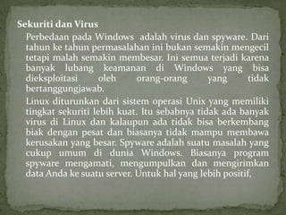 Sekuriti dan Virus
Perbedaan pada Windows adalah virus dan spyware. Dari
tahun ke tahun permasalahan ini bukan semakin mengecil
tetapi malah semakin membesar. Ini semua terjadi karena
banyak lubang keamanan di Windows yang bisa
dieksploitasi
oleh
orang-orang
yang
tidak
bertanggungjawab.
Linux diturunkan dari sistem operasi Unix yang memiliki
tingkat sekuriti lebih kuat. Itu sebabnya tidak ada banyak
virus di Linux dan kalaupun ada tidak bisa berkembang
biak dengan pesat dan biasanya tidak mampu membawa
kerusakan yang besar. Spyware adalah suatu masalah yang
cukup umum di dunia Windows. Biasanya program
spyware mengamati, mengumpulkan dan mengirimkan
data Anda ke suatu server. Untuk hal yang lebih positif,

 