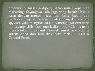 program ini biasanya dipergunakan untuk keperluan
marketing. Sayangnya, ada juga yang berniat buruk
yaitu dengan mencuri identitas, kartu kredit, dan
tindakan negatif lainnya. Tidak banyak program
spyware yang menginfeksi Linux mengingat cara kerja
Linux yang lebih susah untuk ditembus. PCLinux telah
menyediakan pre-instal Firewall untuk melindungi
sistem Anda dan bisa diaktifkan melalui PCLinux
Control Panel.

 