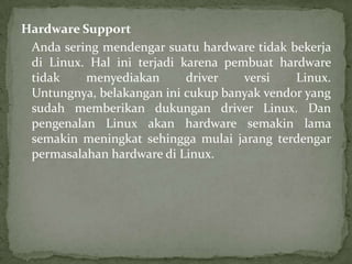 Hardware Support
Anda sering mendengar suatu hardware tidak bekerja
di Linux. Hal ini terjadi karena pembuat hardware
tidak
menyediakan
driver
versi
Linux.
Untungnya, belakangan ini cukup banyak vendor yang
sudah memberikan dukungan driver Linux. Dan
pengenalan Linux akan hardware semakin lama
semakin meningkat sehingga mulai jarang terdengar
permasalahan hardware di Linux.

 