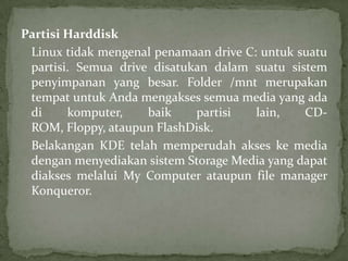 Partisi Harddisk
Linux tidak mengenal penamaan drive C: untuk suatu
partisi. Semua drive disatukan dalam suatu sistem
penyimpanan yang besar. Folder /mnt merupakan
tempat untuk Anda mengakses semua media yang ada
di
komputer,
baik
partisi
lain,
CDROM, Floppy, ataupun FlashDisk.
Belakangan KDE telah memperudah akses ke media
dengan menyediakan sistem Storage Media yang dapat
diakses melalui My Computer ataupun file manager
Konqueror.

 