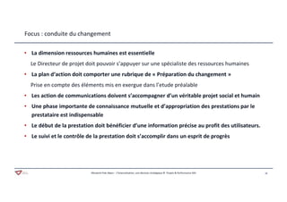 16Aferwork Pole Alpes– L’Externalisation, une décision stratégique © Projets & Performance SAS
Focus : conduite du changement
• La dimension ressources humaines est essentielle
Le Directeur de projet doit pouvoir s’appuyer sur une spécialiste des ressources humaines
• La plan d‘action doit comporter une rubrique de « Préparation du changement »
Prise en compte des éléments mis en exergue dans l’etude préalable
• Les action de communications doivent s’accompagner d’un véritable projet social et humain
• Une phase importante de connaissance mutuelle et d’appropriation des prestations par le
prestataire est indispensable
• Le début de la prestation doit bénéficier d’une information précise au profit des utilisateurs.
• Le suivi et le contrôle de la prestation doit s’accomplir dans un esprit de progrès
 