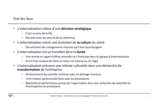 Aferwork Pole Alpes– L’Externalisation, une décision stratégique © Projets & Performance SAS 3Aferwork Pole Alpes– L’Externalisation, une décision stratégique © Projets & Performance SAS
Etat des lieux
• L’externalisation relève d’une décision stratégique
‒ C’est un acte de la DG
‒ Elle doit avoir du sens et de la cohérence
• L’externalisation induit une évolution de la culture du client
‒ Elle entraine des changements internes qu’il faut accompagner
• L’externalisation est un transfert dans la durée
‒ Une remise en appel d’offres annuelle ne s’incrit pas dans la logique d’externalisation
‒ Ill est trop couteux de faire un retour en interne ou en régie
• L’externalisation entraine une refonte culturelle dans une démarche de
transformation de l’entreprise
‒ Renforcement du contrôle continue avec un pilotage commun
‒ -Une relation partenariale forte avec les prestataires
‒ Réactivité et performance accrue de l’organisation dans une recherche de réactivité et
d’anticipation du prestataire.
 