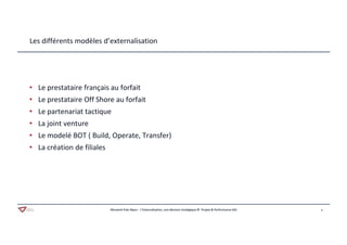 Aferwork Pole Alpes– L’Externalisation, une décision stratégique © Projets & Performance SAS 4Aferwork Pole Alpes– L’Externalisation, une décision stratégique © Projets & Performance SAS
Les différents modèles d’externalisation
• Le prestataire français au forfait
• Le prestataire Off Shore au forfait
• Le partenariat tactique
• La joint venture
• Le modelé BOT ( Build, Operate, Transfer)
• La création de filiales
 