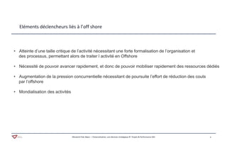 9Aferwork Pole Alpes– L’Externalisation, une décision stratégique © Projets & Performance SAS
Eléments déclencheurs liés à l’off shore
• Atteinte d’une taille critique de l’activité nécessitant une forte formalisation de l’organisation et
des processus, permettant alors de traiter l activité en Offshore
• Nécessité de pouvoir avancer rapidement, et donc de pouvoir mobiliser rapidement des ressources dédiés
• Augmentation de la pression concurrentielle nécessitant de poursuite l’effort de réduction des couts
par l’offshore
• Mondialisation des activités
 