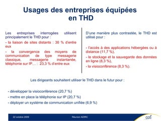 Usages des entreprises équipées  en THD Les entreprises interrogées utilisent principalement le THD pour :  la liaison de sites distants : 30 % d’entre eux la convergence des moyens de communication de type messagerie classique, messagerie instantanée, téléphonie sur IP… :  23,3 % d’entre eux D’une manière plus contrastée, le THD est utilisé pour :  l’accès à des applications hébergées ou à distance (11,7 %), le stockage et la sauvegarde des données en ligne (8,3 %), la visioconférence (8,3 %). Les dirigeants souhaitent utiliser le THD dans le futur pour :  - développer la visioconférence (20,7 %) - mettre en place la téléphonie sur IP (20,7 %) - déployer un système de communication unifiée (6,9 %) 