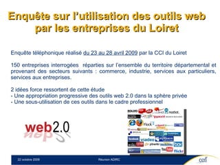 Enquête sur l’utilisation des outils web par les entreprises du Loiret Enquête téléphonique réalisé  du 23 au 28 avril 2009  par la CCI du Loiret 150 entreprises interrogées  réparties sur l’ensemble du territoire départemental et provenant des secteurs suivants : commerce, industrie, services aux particuliers, services aux entreprises. 2 idées force ressortent de cette étude - Une appropriation progressive des outils web 2.0 dans la sphère privée  - Une sous-utilisation de ces outils dans le cadre professionnel  