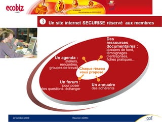 Un forum : pour poser  des questions, échanger Un annuaire des adhérents Un agenda : ateliers,  rencontres, groupes de travail Des  ressources  documentaires : dossiers de fond, témoignages  d’entreprises,  fiches pratiques… Chaque réseau  vous propose : 
