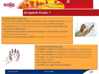 La plateforme permet de : Envoyer des comptes-rendus de réunions, des « petites annonces »  ou les dates des événements importants à tous les membres  de façon simple ; Contribuer  (poser des questions sur le forum,  mettre à disposition des informations importantes …) ; Capitaliser   des comptes-rendus de réunions ou des dossiers de fonds  dans une base documentaire; Recevoir des informations ciblées  (exemples : économie locale, PDE…) Le réseau Ecobiz permet de : Fluidifier ,  faciliter  et  accélérer  les échanges d’informations Se faire connaître  ou rechercher un partenaire, ou fournisseur grâce à  un annuaire  des membres avec une recherche qualifiée Partager  des problématiques avec d’autres entreprises pour y trouver des solutions Développer des synergies Accroître ses opportunités d’affaires 