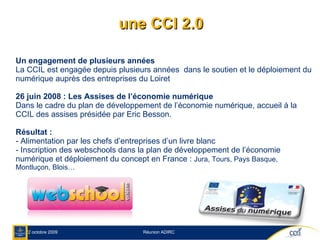 une CCI 2.0 Un engagement de plusieurs années La CCIL est engagée depuis plusieurs années  dans le soutien et le déploiement du numérique auprès des entreprises du Loiret  26 juin 2008 : Les Assises de l’économie numérique Dans le cadre du plan de développement de l’économie numérique, accueil à la CCIL des assises présidée par Eric Besson. Résultat :  - Alimentation par les chefs d’entreprises d’un livre blanc - Inscription des webschools dans la plan de développement de l’économie numérique et déploiement du concept en France :  Jura, Tours, Pays Basque, Montluçon, Blois… 