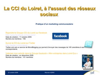 Pratique d’un marketing communautaire  Rejoindre le Groupe CCI du Loiret sur facebook http://www.facebook.com/cci.loiret   Date de création : 11 octobre 2009 Nombre de membres : 156 Suivre la CCI du Loiret sur Twitter http://twitter.com/cciloiret   Twitter.com est un service de MicroBlogging qui permet d’envoyer des messages de 140 caractères à ses correspondants.   Valoriser mon activité dans le Groupe facebook « Mon entreprise dans Loiret Eco » Date de création : en décembre 2008 Nombre de membres : 141 membres La CCI du Loiret, à l’assaut des réseaux sociaux  