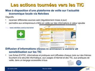 Les actions tournées vers les TIC Mise à disposition d’une plateforme de veille sur l’actualité économique locale via Netvibes Objectifs:  recenser différentes sources web (régulièrement mises à jour)  permettre aux entrepreneurs d’être en veille sur des informations à valeur ajoutée http:// www.netvibes.com/cci-du-loiret   Diffusion d’informations ciblées et animation d’ateliers de sensibilisation sur les TIC  Les fiches EVITIC, informatives et pratiques sont diffusées chaque mois sur des thèmes touchant à la sécurité informatique, aux usages d’internet et des TIC, aux pratiques de veille, dans un langage accessible à tous 