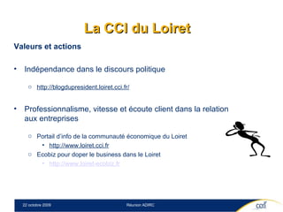 La CCI du Loiret Valeurs et actions Indépendance dans le discours politique http://blogdupresident.loiret.cci.fr/ Professionnalisme, vitesse et écoute client dans la relation aux entreprises Portail d’info de la communauté économique du Loiret  http://www.loiret.cci.fr Ecobiz pour doper le business dans le Loiret  http:// www.loiret-ecobiz.fr 