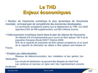 Le THD Enjeux économiques  Secteur de l’économie numérique le plus dynamique de l’économie mondiale : principal gain de compétitivité des économies développées. La commission européenne estime que le déploiement du THD, d’ici 2020  apportera 0,6% de PIB supplémentaire, soit 850 milliards d’euros. Volet économie numérique inscrit dans le plan de relance de l’économie. 30 milliards d’€ d’investissements pour couvrir en fibre optique 100 % de la  population française (Etude DIACT Octobre 2009) 50% de la capacité de production de fibre optique européenne, et un quart  de la capacité de fabrication de câbles à fibre optique sont basées en  France. Emplois peu délocalisables :  Réseaux de télécommunication, leur installation et leur gestion non  déplaçables Les circuits de distribution ne peuvent être éloignés du client final Les contenus et services en ligne sont très majoritairement produits  localement  