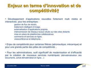 Enjeux en terme d’innovation et de compétitivité  Développement d’applications nouvelles fortement multi média et interactives  pour les entreprises :  gestion de flux de stocks,  traitement intelligent d’image,  externalisation d’applications propres,  interconnexion de réseaux locaux situés sur des sites distants mise en place de plateformes collaboratives  commerce et services en ligne,  visioconférence et téléphonie… Enjeu de compétitivité pour certaines filières (aéronautique, mécanique) et pour une grande partie des pôles de compétitivité… Pour les administrations, outil significatif de modernisation et d’efficacité par la création de nouveaux services numériques  (dématérialisation des documents, achat dématérialisé en ligne…) 