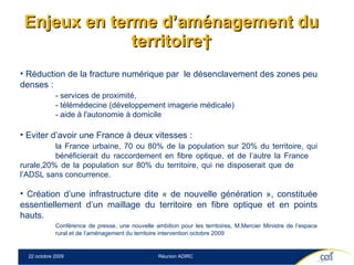 Enjeux en terme d’aménagement du territoire  Réduction de la fracture numérique par  le désenclavement des zones peu denses :  - services de proximité,  - télémédecine (développement imagerie médicale) - aide à l'autonomie à domicile Eviter d’avoir une France à deux vitesses :  la France urbaine, 70 ou 80% de la population sur 20% du territoire, qui  bénéficierait du raccordement en fibre optique, et de l’autre la France  rurale,20% de la population sur 80% du territoire, qui ne disposerait que de  l’ADSL sans concurrence. Création d’une infrastructure   dite « de nouvelle génération », constituée essentiellement d’un maillage du territoire en fibre optique et en points hauts. Conférence de presse, une nouvelle ambition pour les territoires, M.Mercier Ministre de l’espace  rural et de l’aménagement du territoire intervention octobre 2009 