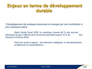 Enjeux en terme de développement durable  Développement de pratiques économes en énergie par une contribution à une croissance sobre. Selon l'étude Smart 2020, le numérique impacte 80 % des sources  d'émission de gaz à effet de serre et pourrait permettre jusqu'à 18 % de  leur réduction à l'horizon 2020.  Parmi les leviers majeurs : les bâtiments intelligents, la dématérialisation,  le télétravail, la visioconférence… 