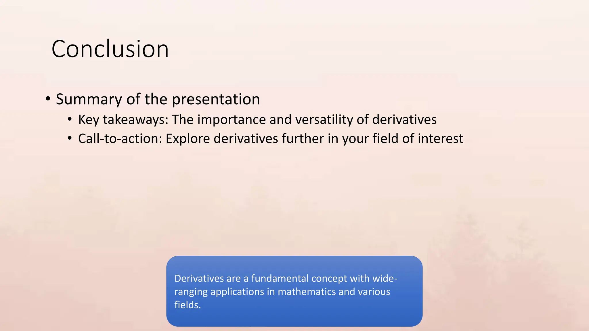 Conclusion
• Summary of the presentation
• Key takeaways: The importance and versatility of derivatives
• Call-to-action: Explore derivatives further in your field of interest
Derivatives are a fundamental concept with wide-
ranging applications in mathematics and various
fields.
 