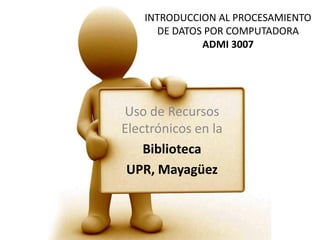 INTRODUCCION AL PROCESAMIENTO DE DATOS POR COMPUTADORAADMI 3007 Uso de Recursos Electrónicos en la  Biblioteca UPR, Mayagüez 